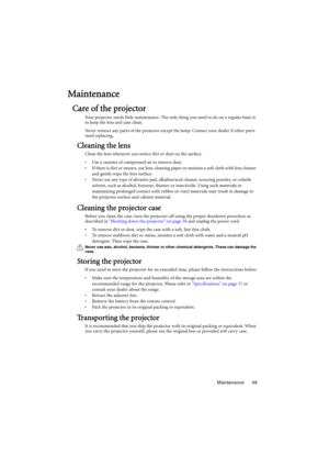Page 49Maintenance 49
Maintenance
Care of the projector
Your projector needs little maintenance. The only thing you need to do on a regular basis is 
to keep the lens and case clean.
Never remove any parts of the projector except the lamp. Contact your dealer if other parts 
need replacing.
Cleaning the lens
Clean the lens whenever you notice dirt or dust on the surface. 
•  Use a canister of compressed air to remove dust. 
•  If there is dirt or smears, use lens-cleaning paper or moisten a soft cloth with lens...