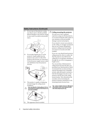 Page 6Important safety instructions 6
Safety Instructions (Continued)
17. Do not step on the projector or place 
any objects upon it. Besides probable 
physical damage to the projector, doing 
so may result in accidents and possible 
injury.
18. Do not place liquids near or on the 
projector. Liquids spilled into the 
projector may cause it to fail. If the 
projector does become wet, disconnect 
it from the power supplys power outlet 
and call BenQ to have the projector 
serviced.
19. This product is capable...