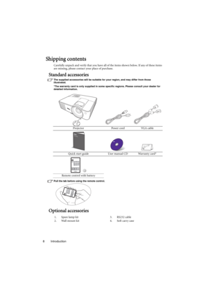 Page 8Introduction 8
Shipping contents
Carefully unpack and verify that you have all of the items shown below. If any of these items 
are missing, please contact your place of purchase.
Standard accessories
The supplied accessories will be suitable for your region, and may differ from those 
illustrated.
*The warranty card is only supplied in some specific regions. Please consult your dealer for 
detailed information.
Pull the tab before using the remote control.
Optional accessories
Projector Power cord VGA...