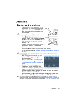 Page 19Operation 19
Operation
Starting up the projector
1. Plug the power cord into the projector and into a 
power outlet. Turn on the power outlet switch 
(where fitted). Check that the POWER indicator 
light on the projector lights orange after power 
has been applied.
Please use the original accessories (e.g. power cord) only with the 
device to avoid possible dangers such as electric shock and fire.
2. Press  POWER or   ON to start the 
projector. As soon as the lamp lights up, a Pow e r  
On Tone will be...