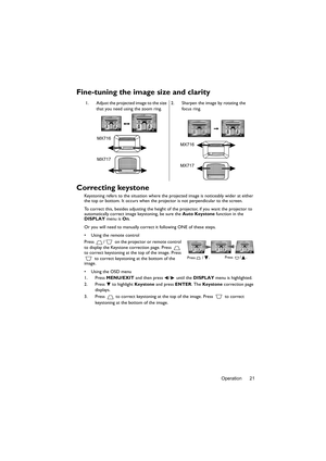 Page 21Operation 21
Fine-tuning the image size and clarity
Correcting keystone
Keystoning refers to the situation where the projected image is noticeably wider at either 
the top or bottom. It occurs when the projector is not perpendicular to the screen. 
To correct this, besides adjusting the height of the projector, if you want the projector to 
automatically correct image keystoning, be sure the Auto Keystone function in the 
DISPLAY menu is On.
Or you will need to manually correct it following ONE of these...