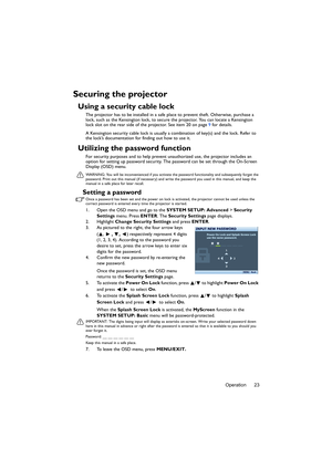 Page 23Operation 23
Securing the projector
Using a security cable lock
The projector has to be installed in a safe place to prevent theft. Otherwise, purchase a 
lock, such as the Kensington lock, to secure the projector. You can locate a Kensington 
lock slot on the rear side of the projector. See item 20 on page 9 for details.
A Kensington security cable lock is usually a combination of key(s) and the lock. Refer to 
the lock’s documentation for finding out how to use it.
Utilizing the password function
For...