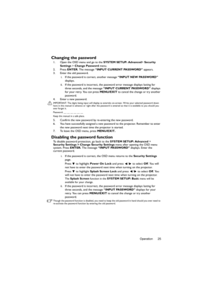 Page 25Operation 25
Changing the password
1. Open the OSD menu and go to the SYSTEM SETUP: Advanced> Security 
Settings > Change Password menu.
2. Press ENTER. The message “INPUT CURRENT PASSWORD” appears.
3. Enter the old password.
i. If the password is correct, another message “INPUT NEW PASSWORD” 
displays. 
ii. If the password is incorrect, the password error message displays lasting for 
three seconds, and the message “INPUT CURRENT PASSWORD” displays 
for your retry. You can press MENU/EXIT to cancel the...