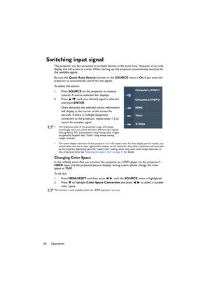 Page 26Operation
26
Switching input signal
The projector can be connected to multiple devices at the same time. However, it can only 
display one full screen at a time. When starting up, the projector automatically searches for 
the available signals.
Be sure the  Quick Auto Search  function in the SOURCE menu is On if you want the 
projector to automatically search for the signals.
To select the source:
1. Press  SOURCE on the projector or remote 
control. A source selection bar displays. 
2. Press  / until...