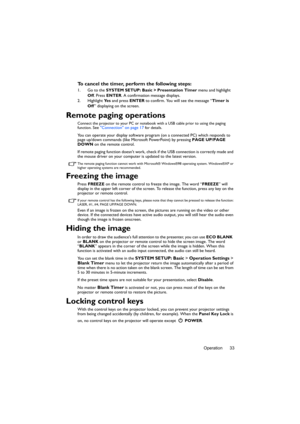 Page 33Operation 33
To cancel the timer, perform the following steps:
1. Go to the SYSTEM SETUP: Basic > Presentation Timer menu and highlight 
Off. Press ENTER. A confirmation message displays.
2. Highlight Ye s and press ENTER to confirm. You will see the message “Timer is 
Off” displaying on the screen. 
Remote paging operations
Connect the projector to your PC or notebook with a USB cable prior to using the paging 
function. See Connection on page 17 for details.
You can operate your display software...