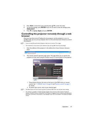 Page 37Operation 37 5. Press  /  to move the cursor and the press  /  to enter the value.
6. To save the settings, press ENTER. If you do not want to save the settings, press 
MENU/EXIT.
7. Press  to highlight Apply and press ENTER.
Controlling the projector remotely through a web 
browser
Once you have the correct IP address for the projector and the projector is on or in 
standby mode, you can use any computer that is on the same local area network to control 
the projector.
•  If you are using Microsoft...