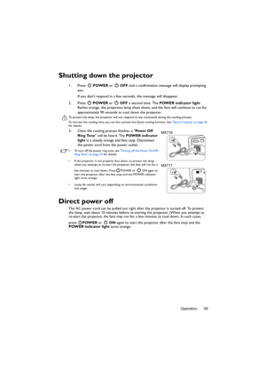 Page 39Operation 39
Shutting down the projector
1. Press  POWER or   OFF and a confirmation message will display prompting 
you. 
If you dont respond in a few seconds, the message will disappear.
2. Press  POWER or   OFF a second time. The POWER indicator light 
flashes orange, the projection lamp shuts down, and the fans will continue to run for 
approximately 90 seconds to cool down the projector.
To protect the lamp, the projector will not respond to any commands during the cooling process.
To shorten the...