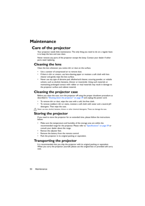 Page 50Maintenance 50
Maintenance
Care of the projector
Your projector needs little maintenance. The only thing you need to do on a regular basis 
is to keep the lens and case clean.
Never remove any parts of the projector except the lamp. Contact your dealer if other 
parts need replacing.
Cleaning the lens
Clean the lens whenever you notice dirt or dust on the surface. 
•  Use a canister of compressed air to remove dust. 
•  If there is dirt or smears, use lens-cleaning paper or moisten a soft cloth with lens...