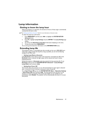 Page 51Maintenance 51
Lamp information
Getting to know the lamp hour
When the projector is in operation, the duration (in hours) of lamp usage is automatically 
calculated by the built-in timer. 
See Setting Lamp Mode as Economic below for more information on Economic mode.
To obtain the lamp hour information:
1. Press MENU/EXIT and then press  /  to highlight the SYSTEM SETUP: 
Advanced menu.
2. Press   to highlight Lamp Settings and press ENTER. The Lamp Settings page 
displays.
3. You will see the Equivalent...