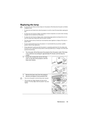 Page 53Maintenance 53
Replacing the lamp
•  To reduce the risk of electrical shock, always turn the projector off and disconnect the power cord before 
changing the lamp.
•  To reduce the risk of severe burns, allow the projector to cool for at least 45 minutes before replacing the 
lamp.
•  To reduce the risk of injuries to fingers and damage to internal components, use caution when removing 
lamp glass that has shattered into sharp pieces.
•  To reduce the risk of injuries to fingers and/or compromising image...