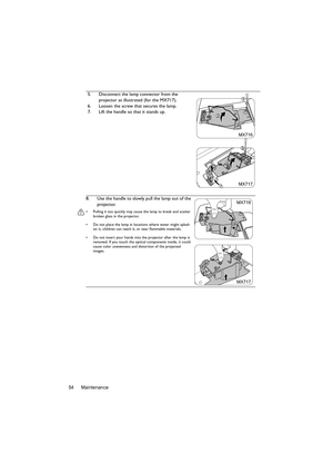 Page 54Maintenance 545. Disconnect the lamp connector from the 
projector as illustrated (for the MX717).
6. Loosen the screw that secures the lamp.
7. Lift the handle so that it stands up.
8. Use the handle to slowly pull the lamp out of the 
projector.
•  Pulling it too quickly may cause the lamp to break and scatter 
broken glass in the projector.
•  Do not place the lamp in locations where water might splash 
on it, children can reach it, or near flammable materials.
•  Do not insert your hands into the...