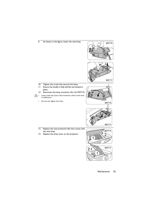 Page 55Maintenance 55 9. As shown in the figure, lower the new lamp.
10. Tighten the screw that secures the lamp.
11. Ensure the handle is fully laid flat and locked in 
place.
12. Reconnect the lamp connector (for the MX717).
•  Loose screw may cause a bad connection, which could result 
in malfunction.
•  Do not over tighten the screw.
13. Replace the new protection film that comes with 
the new lamp.
14. Replace the lamp cover on the projector.
MX717 MX716
2
MX717
1
1
2
MX716
2
1
MX717 MX716
2
1 