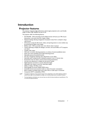 Page 7Introduction 7
Introduction
Projector features
The projector integrates high-performance optical engine projection and a user-friendly 
design to deliver high reliability and ease of use.
The projector offers the following features.
•  ECO BLANK - With technology, the Eco Blank function will save up to 70% of your 
lamp power at the same time your image is hiding
•  Network Settings allowing management of projector status from a computer using a 
web browser
•  3D function to enjoy the 3D movies, videos,...