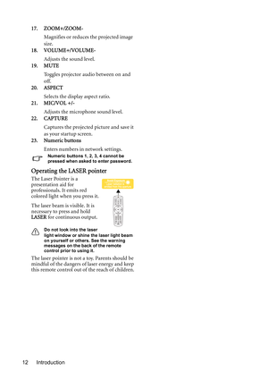 Page 12Introduction 1217. ZOOM+/ZOOM-
Magnifies or reduces the projected image 
size. 
18. VOLUME+/VOLUME-
Adjusts the sound level.
19. MUTE
Toggles projector audio between on and 
off. 
20. ASPECT
Selects the display aspect ratio. 
21. MIC/VOL +/-
Adjusts the microphone sound level.
22. CAPTURE
Captures the projected picture and save it 
as your startup screen.
23. Numeric buttons
Enters numbers in network settings.
Numeric buttons 1, 2, 3, 4 cannot be 
pressed when asked to enter password.
Operating the LASER...