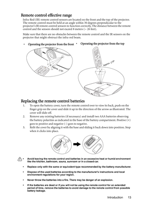 Page 13Introduction 13
Remote control effective range
Infra-Red (IR) remote control sensors are located on the front and the top of the projector. 
The remote control must be held at an angle within 30 degrees perpendicular to the 
projectors IR remote control sensors to function correctly. The distance between the remote 
control and the sensors should not exceed 8 meters (~ 26 feet).
Make sure that there are no obstacles between the remote control and the IR sensors on the 
projector that might obstruct the...