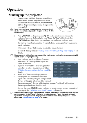 Page 21Operation 21
Operation
Starting up the projector
1. Plug the power cord into the projector and into a 
power outlet. Turn on the power outlet switch 
(where fitted). Check that the POWER indicator 
light on the projector lights orange after power has 
been applied.
Please use the original accessories (e.g. power cord) only 
with the device to avoid possible dangers such as electric 
shock and fire.
2. Press  POWER on the projector or   ON on the remote control to start the 
projector. As soon as the lamp...