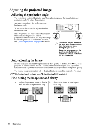 Page 22Operation 22
Adjusting the projected image
Adjusting the projection angle
The projector is equipped 4 adjuster feet. These adjusters change the image height and 
projection angle. To adjust the projector:
Screw the rear adjuster feet to fine-tune the 
horizontal angle.
To retract the feet, screw the adjuster feet in a 
reverse direction.
If the projector is not placed on a flat surface or 
the screen and the projector are not 
perpendicular to each other, the projected image 
becomes trapezoidal. To...