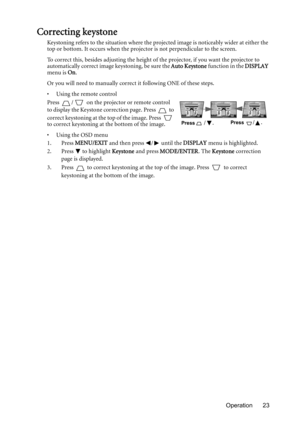 Page 23Operation 23
Correcting keystone
Keystoning refers to the situation where the projected image is noticeably wider at either the 
top or bottom. It occurs when the projector is not perpendicular to the screen. 
To correct this, besides adjusting the height of the projector, if you want the projector to 
automatically correct image keystoning, be sure the Auto Keystone function in the DISPLAY 
menu is On.
Or you will need to manually correct it following ONE of these steps.
•  Using the remote control...