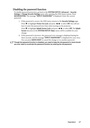 Page 27Operation 27
Disabling the password function
To disable password protection, go back to the SYSTEM SETUP: Advanced > Security 
Settings > Change Security Settings menu after opening the OSD menu system. Press 
MODE/ENTER. The message “INPUT PASSWORD” is displayed. Enter the current 
password. 
i. If the password is correct, the OSD menu returns to the Security Settings page.
Press  to highlight Power On Lock and press  /  to select Off. You will not 
have to enter the password next time when turning on...