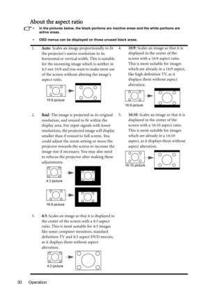 Page 30Operation 30
About the aspect ratio
•  In the pictures below, the black portions are inactive areas and the white portions are 
active areas.
•  OSD menus can be displayed on those unused black areas.
1.Auto: Scales an image proportionally to fit 
the projectors native resolution in its 
horizontal or vertical width. This is suitable 
for the incoming image which is neither in 
4:3 nor 16:9 and you want to make most use 
of the screen without altering the images 
aspect ratio.4.16:9: Scales an image so...