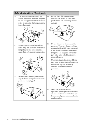 Page 4Important safety instructions 4
  
Safety Instructions (Continued)
7. The lamp becomes extremely hot 
during operation. Allow the projector 
to cool for approximately 45 minutes 
prior to removing the lamp assembly 
for replacement. 
8. Do not operate lamps beyond the 
rated lamp life. Excessive operation of 
lamps beyond the rated life could 
cause them to break on rare occasions. 
9. Never replace the lamp assembly or 
any electronic components unless the 
projector is unplugged. 10. Do not place this...