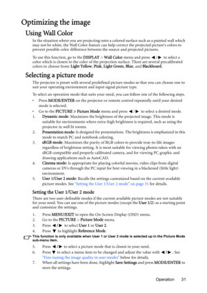 Page 31Operation 31
Optimizing the image
Using Wall Color
In the situation where you are projecting onto a colored surface such as a painted wall which 
may not be white, the Wall Color feature can help correct the projected picture’s colors to 
prevent possible color difference between the source and projected pictures.
To use this function, go to the DISPLAY > Wall Color menu and press  /  to select a 
color which is closest to the color of the projection surface. There are several precalibrated 
colors to...