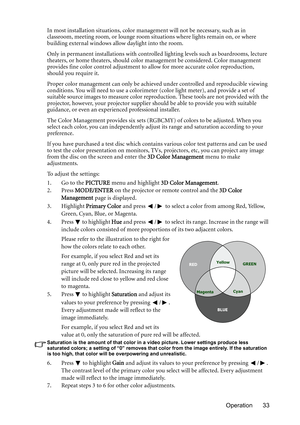 Page 33Operation 33 In most installation situations, color management will not be necessary, such as in 
classroom, meeting room, or lounge room situations where lights remain on, or where 
building external windows allow daylight into the room. 
Only in permanent installations with controlled lighting levels such as boardrooms, lecture 
theaters, or home theaters, should color management be considered. Color management 
provides fine color control adjustment to allow for more accurate color reproduction,...