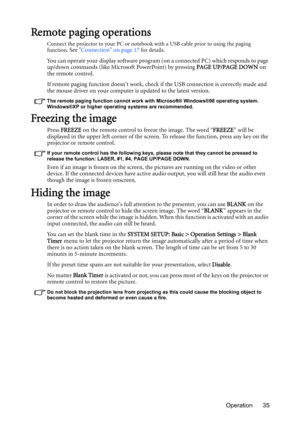 Page 35Operation 35
Remote paging operations
Connect the projector to your PC or notebook with a USB cable prior to using the paging 
function. See Connection on page 17 for details.
You can operate your display software program (on a connected PC) which responds to page 
up/down commands (like Microsoft PowerPoint) by pressing PAGE UP/PAGE DOWN on 
the remote control.
If remote paging function doesnt work, check if the USB connection is correctly made and 
the mouse driver on your computer is updated to the...