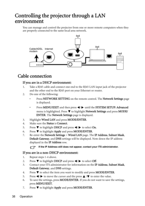 Page 38Operation 38
Controlling the projector through a LAN 
environment
You can manage and control the projector from one or more remote computers when they 
are properly connected to the same local area network.
Cable connection
If you are in a DHCP environment:
1. Take a RJ45 cable and connect one end to the RJ45 LAN input jack of the projector 
and the other end to the RJ45 port on your Ethernet or router.
2. Do one of the following: 
•Press NETWORK SETTING on the remote control. The Network Settings page...