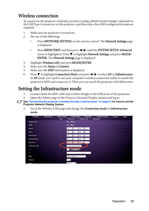 Page 39Operation 39
Wireless connection
To connect to the projector wirelessly, you have to plug a BenQ wireless dongle (optional) to 
the USB Type A connector on the projector, and then only a few OSD configuration steps are 
required.
1. Make sure the projector is turned on.
2. Do one of the following: 
•Press NETWORK SETTING on the remote control. The Network Settings page 
is displayed. 
•Press MENU/EXIT and then press  /  until the SYSTEM SETUP: Advanced 
menu is highlighted. Press   to highlight Network...