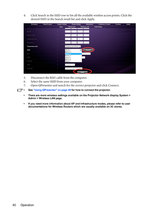 Page 40Operation 404. Click Search in the SSID row to list all the available wireless access points. Click the 
desired SSID in the Search result list and click Apply. 
5. Disconnect the RJ45 cable from the computer.
6. Select the same SSID from your computer.
7. Open QPresenter and search for the correct projector and click Connect.
• See Using QPresenter on page 49 for how to connect the projector.
•  There are more wireless settings available on the Projector Network display System > 
Admin > Wireless LAN...