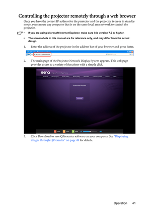 Page 41Operation 41
Controlling the projector remotely through a web browser
Once you have the correct IP address for the projector and the projector is on or in standby 
mode, you can use any computer that is on the same local area network to control the 
projector.
•  If you are using Microsoft Internet Explorer, make sure it is version 7.0 or higher.
•  The screenshots in this manual are for reference only, and may differ from the actual 
design.
1. Enter the address of the projector in the address bar of...