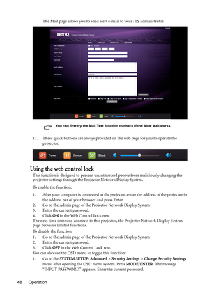 Page 48Operation 48The Mail page allows you to send alert e-mail to your ITS administrator.
You can first try the Mail Test function to check if the Alert Mail works.
11. These quick buttons are always provided on the web page for you to operate the 
projector.
Using the web control lock
This function is designed to prevent unauthorized people from maliciously changing the 
projector settings through the Projector Network Display System.
To enable the function:
1. After your computer is connected to the...