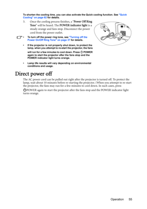 Page 55Operation 55
To shorten the cooling time, you can also activate the Quick cooling function. See Quick 
Cooling on page 62 for details.
3. Once the cooling process finishes, a Power Off Ring 
To n e will be heard. The POWER indicator light is a 
steady orange and fans stop. Disconnect the power 
cord from the power outlet.
•  To turn off the power ring tone, see Turning off the 
Power On/Off Ring Tone on page 37 for details.
•  If the projector is not properly shut down, to protect the 
lamp, when you...