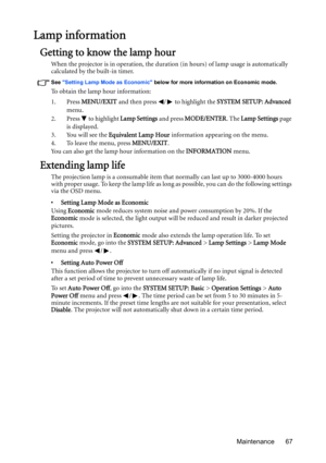 Page 67Maintenance 67
Lamp information
Getting to know the lamp hour
When the projector is in operation, the duration (in hours) of lamp usage is automatically 
calculated by the built-in timer. 
See Setting Lamp Mode as Economic below for more information on Economic mode.
To obtain the lamp hour information:
1. Press MENU/EXIT and then press  /  to highlight the SYSTEM SETUP: Advanced 
menu.
2. Press   to highlight Lamp Settings and press MODE/ENTER. The Lamp Settings page 
is displayed.
3. You will see the...