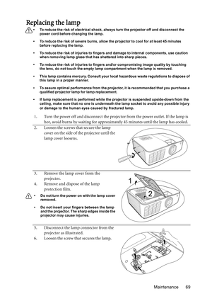 Page 69Maintenance 69
Replacing the lamp
•  To reduce the risk of electrical shock, always turn the projector off and disconnect the 
power cord before changing the lamp.
•  To reduce the risk of severe burns, allow the projector to cool for at least 45 minutes 
before replacing the lamp.
•  To reduce the risk of injuries to fingers and damage to internal components, use caution 
when removing lamp glass that has shattered into sharp pieces.
•  To reduce the risk of injuries to fingers and/or compromising image...