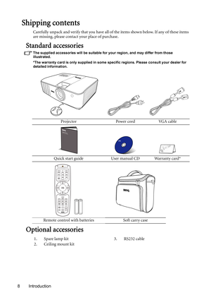 Page 8Introduction 8
Shipping contents
Carefully unpack and verify that you have all of the items shown below. If any of these items 
are missing, please contact your place of purchase.
Standard accessories
The supplied accessories will be suitable for your region, and may differ from those 
illustrated.
*The warranty card is only supplied in some specific regions. Please consult your dealer for 
detailed information.
Optional accessories
Projector Power cord VGA cable
Quick start guide User manual CD Warranty...