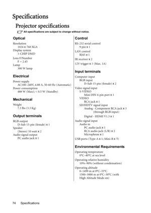 Page 74Specifications 74
Specifications
Projector specifications
All specifications are subject to change without notice.
Optical
Resolution
1024 x 768 XGA
Display system
1-CHIP DMD
Lens F/Number
F = 2.45
Lamp
300 W lamp
Electrical
Power supply
AC100–240V, 4.88 A, 50-60 Hz (Automatic)
Power consumption
488 W (Max); < 0.5 W (Standby)
Mechanical
We i g h t
7.3 lbs (3.3 Kg)
Output terminals
RGB output
D-Sub 15-pin (female) x 1
Speaker
(Stereo) 10 watt x 2
Audio sig nal output
PC audio jack x 1
Control
RS-232...