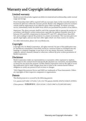 Page 79Warranty and Copyright information 79
Warranty and Copyright information
Limited warranty
BenQ warrants this product against any defects in material and workmanship, under normal 
usage and storage.
Proof of purchase date will be required with any warranty claim. In the event this product is 
found to be defective within the warranty period, BenQs only obligation and your exclusive 
remedy shall be replacement of any defective parts (labor included). To obtain warranty 
service, immediately notify the...