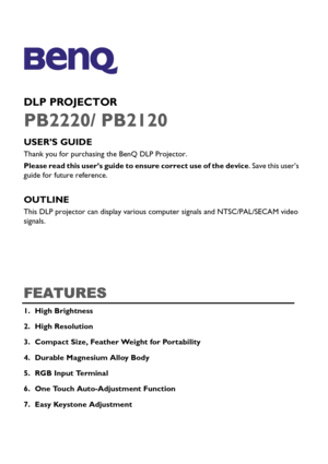 Page 1DLP PROJECTOR
PB2220/ PB2120
USER’S GUIDE 
Thank you for purchasing the BenQ DLP Projector.
Please read this user’s guide to ensure correct use of the device. Save this user’s 
guide for future reference. 
OUTLINE
This DLP projector can display various computer signals and NTSC/PAL/SECAM video 
signals.
FEATURES
1. High Brightness
2. High Resolution
3. Compact Size, Feather Weight for Portability
4. Durable Magnesium Alloy Body
5. RGB Input Terminal
6. One Touch Auto-Adjustment Function 
7. Easy Keystone...