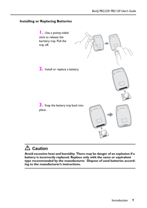 Page 13Introduction9 BenQ PB2220/ PB2120 User’s Guide
Installing or Replacing Batteries
Caution
Avoid excessive heat and humidity. There may be danger of an explosion if a 
battery is incorrectly replaced. Replace only with the same or equivalent 
type recommended by the manufacturer.  Dispose of used batteries accord-
ing to the manufacturer’s instructions.
1.  Use a pointy-sided 
stick to release the 
barttery tray. Pull the 
tray off.
2.  Install or replace a battery.  
3.  Snap the battery tray back into...