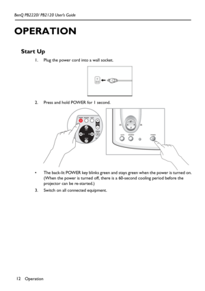 Page 16Operation 12 BenQ PB2220/ PB2120 User’s Guide
OPERATION
Start Up
1. Plug the power cord into a wall socket. 
2. Press and hold POWER for 1 second.  
 The back-lit POWER key blinks green and stays green when the power is turned on.
(When the power is turned off, there is a 60-second cooling period before the 
projector can be re-started.)
3. Switch on all connected equipment. 