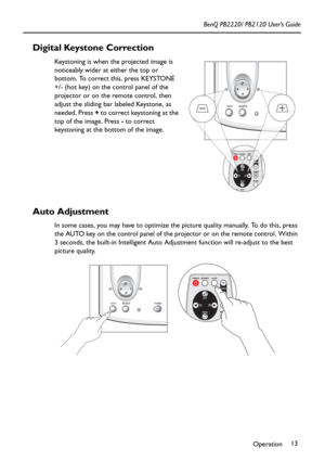 Page 17Operation13 BenQ PB2220/ PB2120 User’s Guide
Digital Keystone Correction
Keystoning is when the projected image is 
noticeably wider at either the top or 
bottom. To correct this, press KEYSTONE 
+/- (hot key) on the control panel of the 
projector or on the remote control, then 
adjust the sliding bar labeled Keystone, as 
needed. Press + to correct keystoning at the 
top of the image. Press - to correct 
keystoning at the bottom of the image.
Auto Adjustment
In some cases, you may have to optimize the...