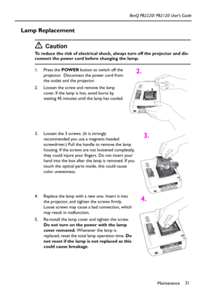Page 25Maintenance21 BenQ PB2220/ PB2120 User’s Guide
Lamp Replacement
Caution
To reduce the risk of electrical shock, always turn off the projector and dis-connect the power cord before changing the lamp.   
1. Press the POWER button to switch off the 
projector.  Disconnect the power cord from 
the outlet and the projector. 
2. Loosen the screw and remove the lamp 
cover. If the lamp is hot, avoid burns by 
waiting 45 minutes until the lamp has cooled. 
3. Loosen the 3 screws. (It is strongly 
recommended you...