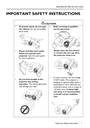 Page 5Important Safety Instructions1 BenQ PB2220/ PB2120 User’s Guide
IMPORTANT SAFETY INSTRUCTIONS  
    
CAUTION
To prevent shock, do not open 
the cabinet. No user-serviceable 
parts inside. 
Please read this user’s guide 
before you operate your 
projector. Save this user’s guide 
for future reference.   
Do not look straight at the 
projector lens during 
operation. The intense light beam 
may damage your eyes. Refer servicing to qualified 
service personnel.    
Always open the lens shutter 
or...