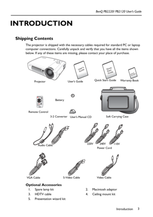 Page 7Introduction3 BenQ PB2220/ PB2120 User’s Guide
INTRODUCTION
Shipping Contents 
The projector is shipped with the necessary cables required for standard PC or laptop 
computer connections. Carefully unpack and verify that you have all the items shown 
below. If any of these items are missing, please contact your place of purchase.      
Optional Accessories       
1. Spare lamp kit 2. Macintosh adaptor
3. HDTV cable 4. Ceiling mount kit
5. Presentation wizard kit
User’s GuideQuick Start Guide
Projector...