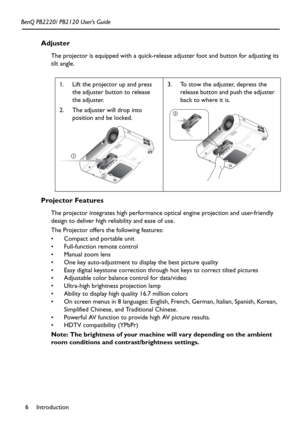 Page 10Introduction 6 BenQ PB2220/ PB2120 User’s Guide
Adjuster
The projector is equipped with a quick-release adjuster foot and button for adjusting its 
tilt angle.
 
Projector Features
The projector integrates high performance optical engine projection and user-friendly 
design to deliver high reliability and ease of use.
The Projector offers the following features:
 Compact and portable unit
 Full-function remote control
 Manual zoom lens 
 One key auto-adjustment to display the best picture quality
...