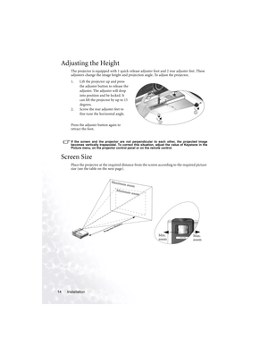 Page 18Installation 14
Adjusting the Height
The projector is equipped with 1 quick-release adjuster foot and 2 rear adjuster feet. These 
adjusters change the image height and projection angle. To adjust the projector,
1. Lift the projector up and press 
the adjuster button to release the 
adjuster. The adjuster will drop 
into position and be locked. It 
can lift the projector by up to 15 
degrees. 
2. Screw the rear adjuster feet to 
fine tune the horizontal angle.
Press the adjuster button again to 
retract...