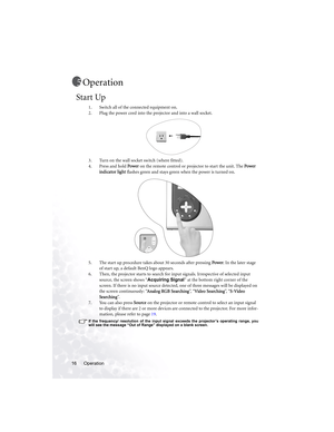 Page 20Operation 16
Operation
Start Up
1. Switch all of the connected equipment on.
2. Plug the power cord into the projector and into a wall socket.
3. Turn on the wall socket switch (where fitted).
4. Press and hold Power on the remote control or projector to start the unit. The Power 
indicator light flashes green and stays green when the power is turned on.
5. The start up procedure takes about 30 seconds after pressing Power. In the later stage 
of start up, a default BenQ logo appears. 
6. Then, the...