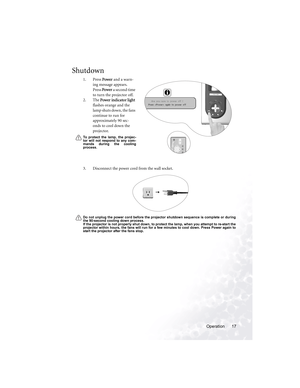 Page 21Operation 17
Shutdown
1. Press Power and a warn-
ing message appears. 
Press Power a second time 
to turn the projector off. 
2. The Power indicator lig ht 
flashes orange and the 
lamp shuts down, the fans 
continue to run for 
approximately 90 sec-
onds to cool down the 
projector.
To protect the lamp, the projec-
tor will not respond to any com-
mands during the cooling
process.
3. Disconnect the power cord from the wall socket.
Do not unplug the power cord before the projector shutdown sequence is...